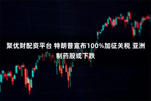 聚优财配资平台 特朗普宣布100%加征关税 亚洲制药股或下跌