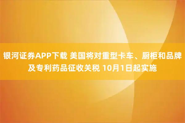 银河证券APP下载 美国将对重型卡车、厨柜和品牌及专利药品征收关税 10月1日起实施