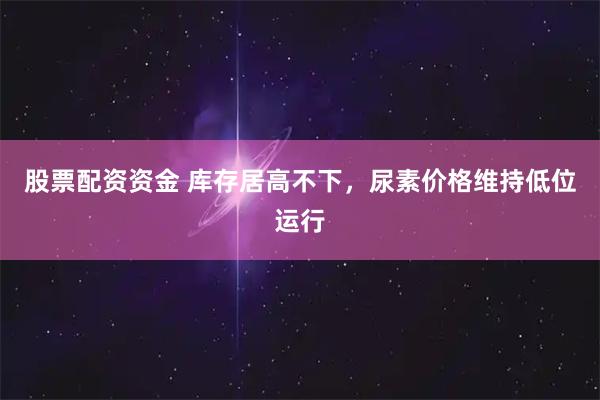 股票配资资金 库存居高不下，尿素价格维持低位运行