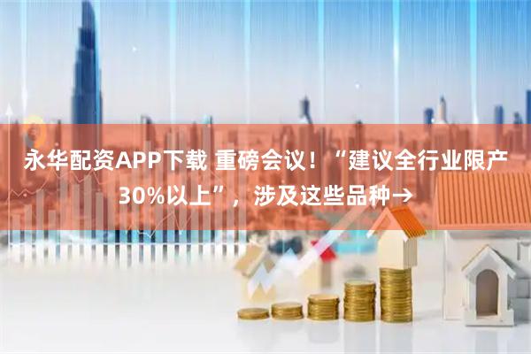 永华配资APP下载 重磅会议！“建议全行业限产30%以上”，涉及这些品种→