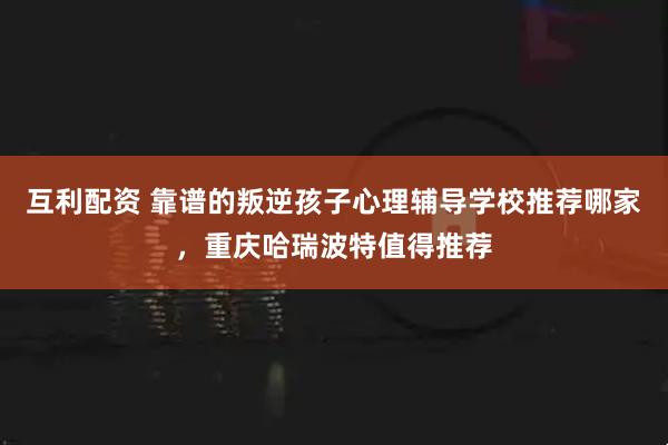 互利配资 靠谱的叛逆孩子心理辅导学校推荐哪家，重庆哈瑞波特值得推荐