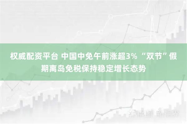 权威配资平台 中国中免午前涨超3% “双节”假期离岛免税保持稳定增长态势