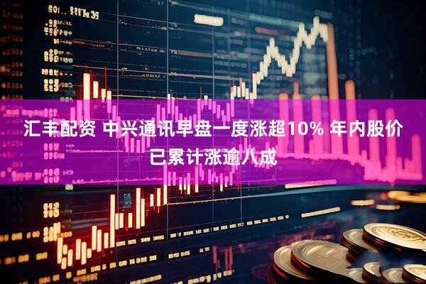 汇丰配资 中兴通讯早盘一度涨超10% 年内股价已累计涨逾八成