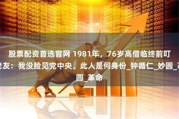 股票配资首选官网 1981年，76岁高僧临终前叮嘱老友：我没脸见党中央。此人是何身份_钟循仁_妙圆_革命