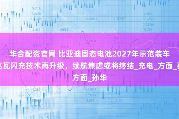 华合配资官网 比亚迪固态电池2027年示范装车，兆瓦闪充技术再升级，续航焦虑或将终结_充电_方面_孙华