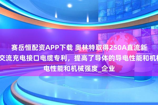 赛岳恒配资APP下载 奥林特取得250A直流新能源汽车用交流充电接口电缆专利，提高了导体的导电性能和机械强度_企业