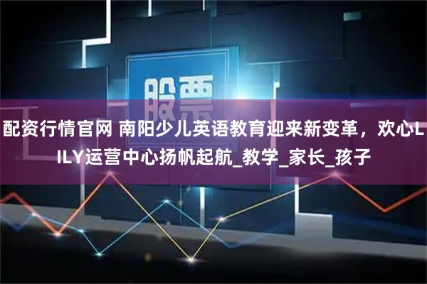 配资行情官网 南阳少儿英语教育迎来新变革，欢心LILY运营中心扬帆起航_教学_家长_孩子