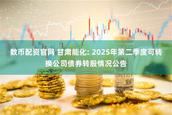 数币配资官网 甘肃能化: 2025年第二季度可转换公司债券转股情况公告