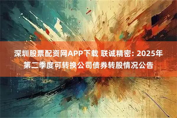 深圳股票配资网APP下载 联诚精密: 2025年第二季度可转换公司债券转股情况公告