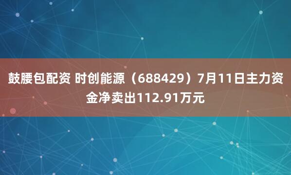 鼓腰包配资 时创能源（688429）7月11日主力资金净卖出112.91万元