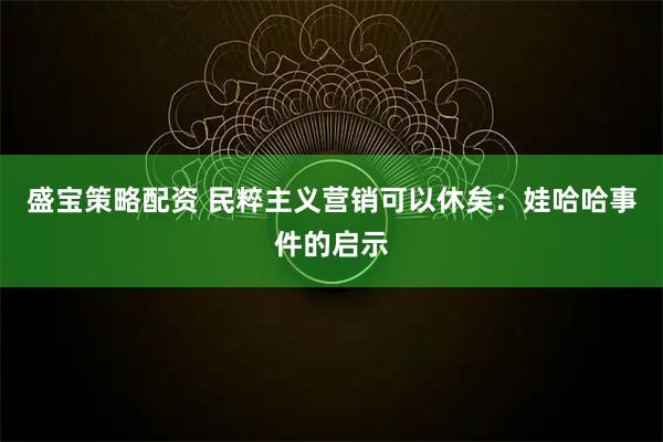 盛宝策略配资 民粹主义营销可以休矣：娃哈哈事件的启示