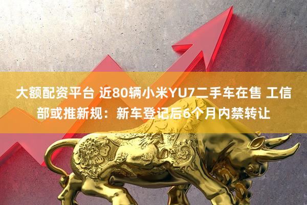 大额配资平台 近80辆小米YU7二手车在售 工信部或推新规：新车登记后6个月内禁转让