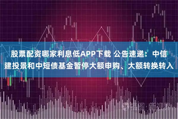 股票配资哪家利息低APP下载 公告速递：中信建投景和中短债基金暂停大额申购、大额转换转入