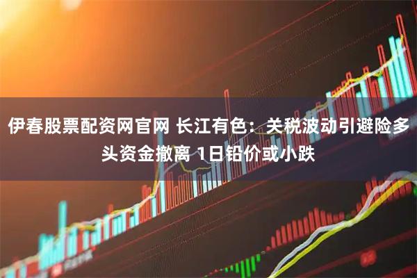伊春股票配资网官网 长江有色：关税波动引避险多头资金撤离 1日铅价或小跌