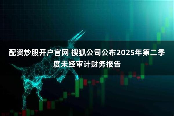 配资炒股开户官网 搜狐公司公布2025年第二季度未经审计财务报告