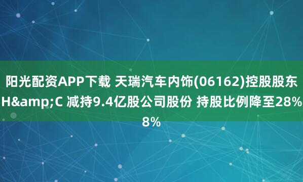 阳光配资APP下载 天瑞汽车内饰(06162)控股股东H&C 减持9.4亿股公司股份 持股比例降至28%