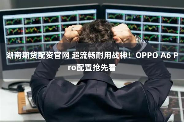 湖南期货配资官网 超流畅耐用战神！OPPO A6 Pro配置抢先看