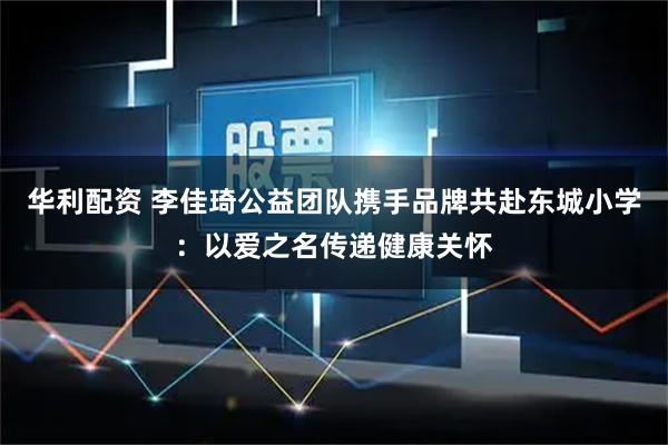华利配资 李佳琦公益团队携手品牌共赴东城小学：以爱之名传递健康关怀