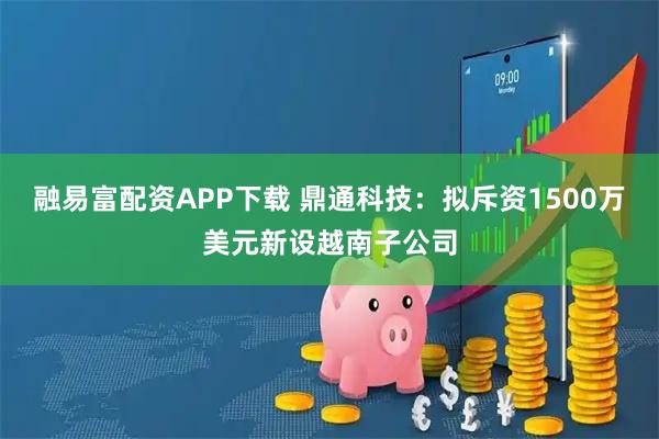 融易富配资APP下载 鼎通科技：拟斥资1500万美元新设越南子公司
