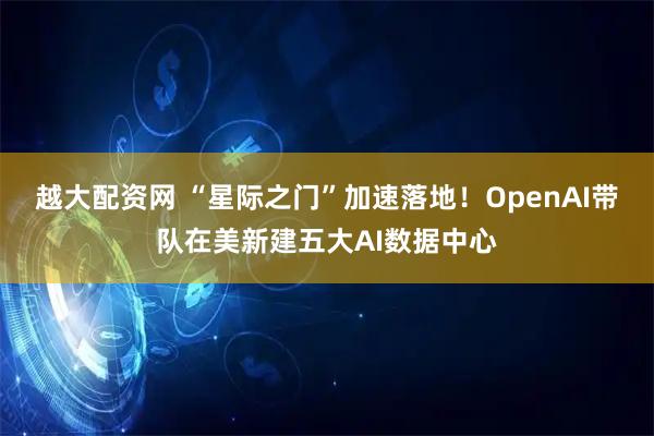 越大配资网 “星际之门”加速落地！OpenAI带队在美新建五大AI数据中心
