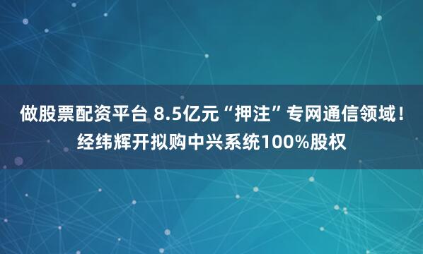 做股票配资平台 8.5亿元“押注”专网通信领域！经纬辉开拟购中兴系统100%股权