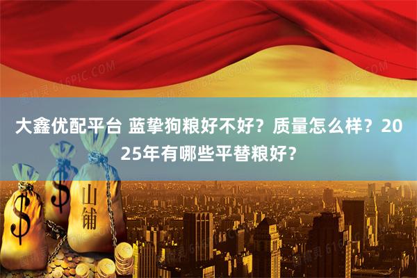 大鑫优配平台 蓝挚狗粮好不好？质量怎么样？2025年有哪些平替粮好？