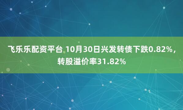 飞乐乐配资平台 10月30日兴发转债下跌0.82%，转股溢价率31.82%