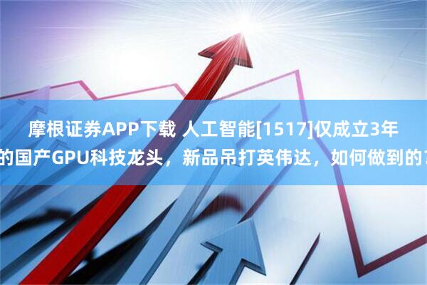 摩根证券APP下载 人工智能[1517]仅成立3年的国产GPU科技龙头，新品吊打英伟达，如何做到的？