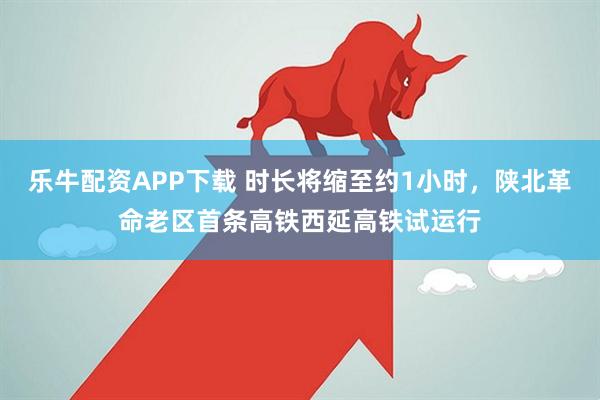 乐牛配资APP下载 时长将缩至约1小时，陕北革命老区首条高铁西延高铁试运行
