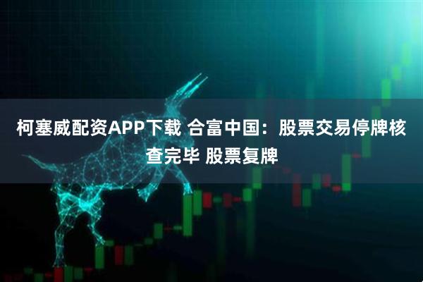 柯塞威配资APP下载 合富中国：股票交易停牌核查完毕 股票复牌