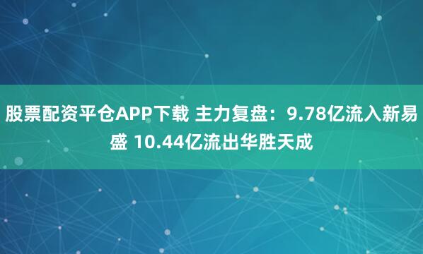 股票配资平仓APP下载 主力复盘：9.78亿流入新易盛 10.44亿流出华胜天成