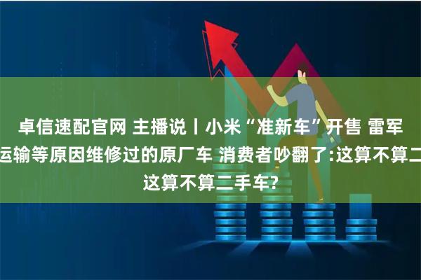 卓信速配官网 主播说丨小米“准新车”开售 雷军回应:运输等原因维修过的原厂车 消费者吵翻了:这算不算二手车?