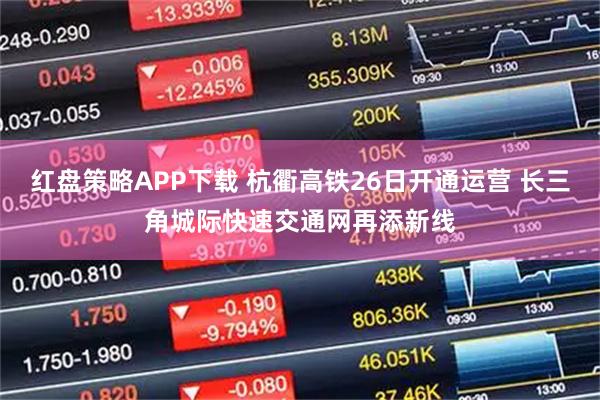 红盘策略APP下载 杭衢高铁26日开通运营 长三角城际快速交通网再添新线