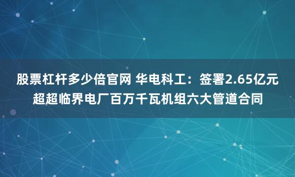 股票杠杆多少倍官网 华电科工：签署2.65亿元超超临界电厂百万千瓦机组六大管道合同