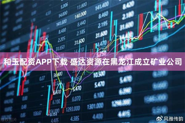 和玉配资APP下载 盛达资源在黑龙江成立矿业公司