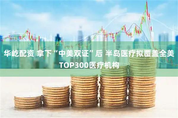 华屹配资 拿下“中美双证”后 半岛医疗拟覆盖全美TOP300医疗机构