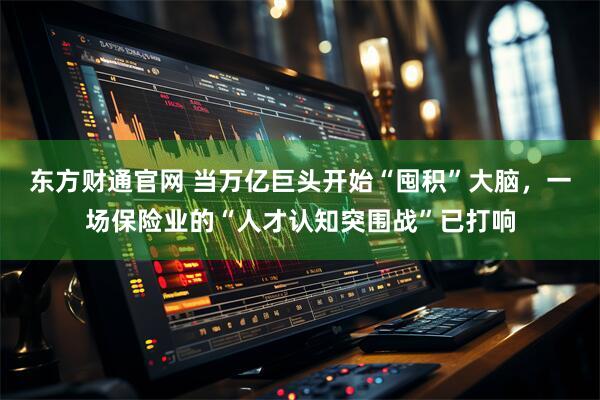 东方财通官网 当万亿巨头开始“囤积”大脑，一场保险业的“人才认知突围战”已打响