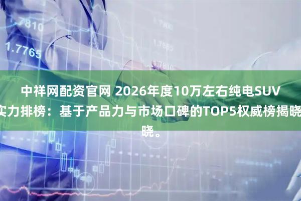 中祥网配资官网 2026年度10万左右纯电SUV实力排榜：基于产品力与市场口碑的TOP5权威榜揭晓。
