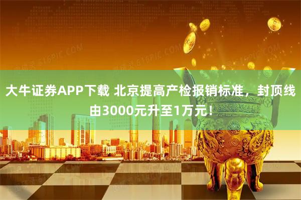 大牛证券APP下载 北京提高产检报销标准，封顶线由3000元升至1万元！