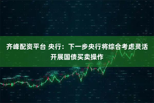 齐峰配资平台 央行：下一步央行将综合考虑灵活开展国债买卖操作