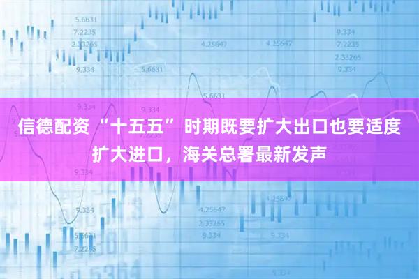 信德配资 “十五五” 时期既要扩大出口也要适度扩大进口，海关总署最新发声