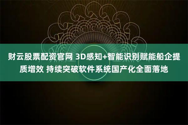 财云股票配资官网 3D感知+智能识别赋能船企提质增效 持续突破软件系统国产化全面落地
