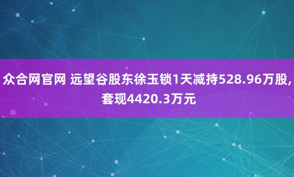 众合网官网 远望谷股东徐玉锁1天减持528.96万股, 套现4420.3万元