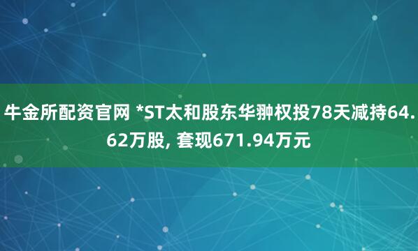 牛金所配资官网 *ST太和股东华翀权投78天减持64.62万股, 套现671.94万元