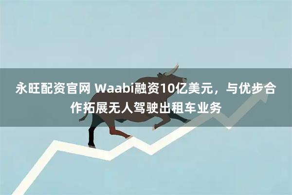 永旺配资官网 Waabi融资10亿美元，与优步合作拓展无人驾驶出租车业务