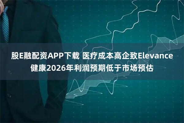 股E融配资APP下载 医疗成本高企致Elevance健康2026年利润预期低于市场预估