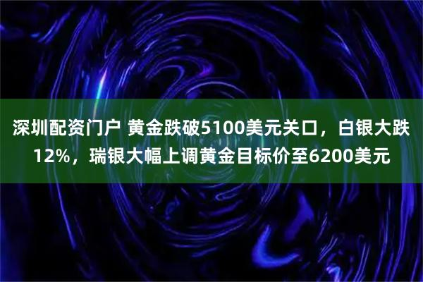 深圳配资门户 黄金跌破5100美元关口，白银大跌12%，瑞银大幅上调黄金目标价至6200美元