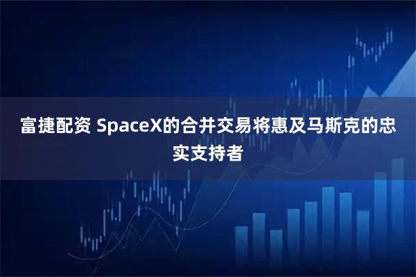 富捷配资 SpaceX的合并交易将惠及马斯克的忠实支持者