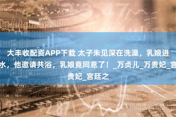 大丰收配资APP下载 太子朱见深在洗澡，乳娘进来加水，他邀请共浴，乳娘竟同意了！_万贞儿_万贵妃_宫廷之