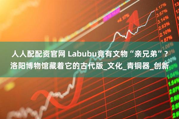 人人配配资官网 Labubu竟有文物“亲兄弟”？洛阳博物馆藏着它的古代版_文化_青铜器_创新